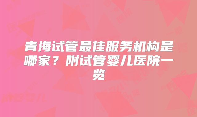 青海试管最佳服务机构是哪家？附试管婴儿医院一览