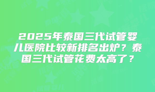 2025年泰国三代试管婴儿医院比较新排名出炉？泰国三代试管花费太高了？
