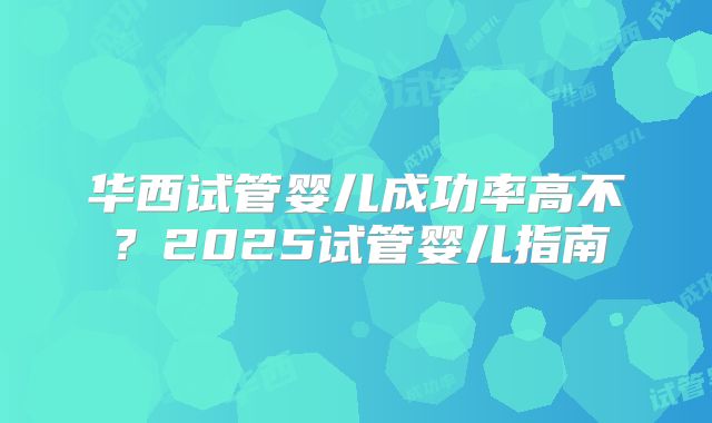 华西试管婴儿成功率高不？2025试管婴儿指南