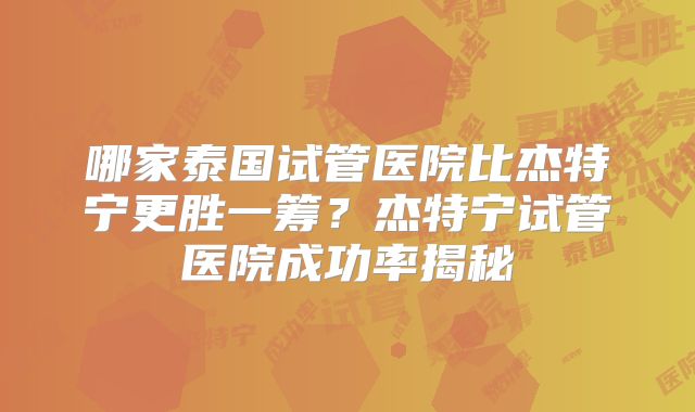 哪家泰国试管医院比杰特宁更胜一筹?杰特宁试管医院成功率揭秘