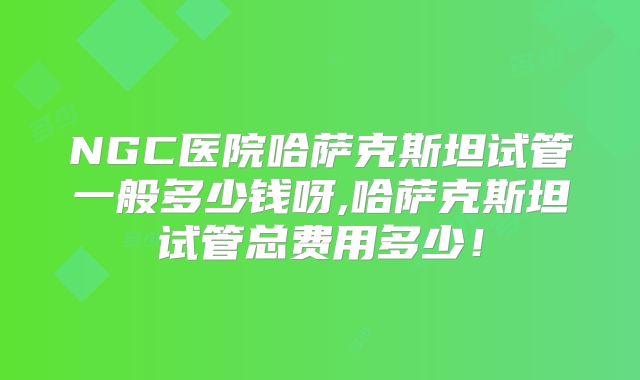 NGC医院哈萨克斯坦试管一般多少钱呀,哈萨克斯坦试管总费用多少!