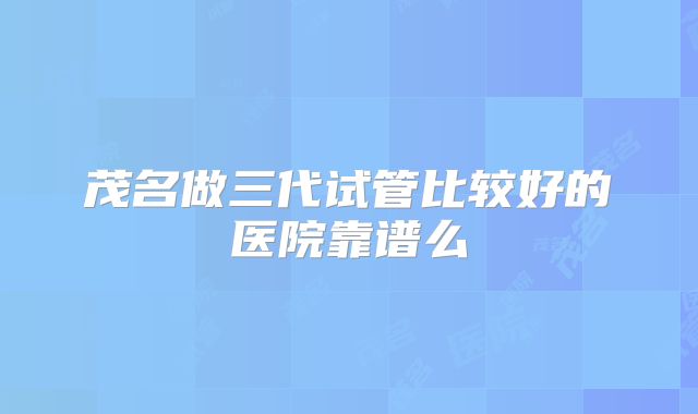 茂名做三代试管比较好的医院靠谱么