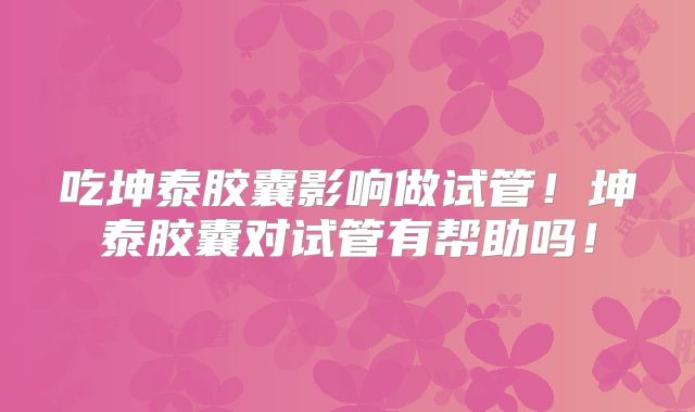 吃坤泰胶囊影响做试管!坤泰胶囊对试管有帮助吗!