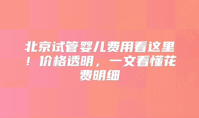 北京试管婴儿费用看这里!价格透明,一文看懂花费明细