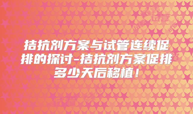 拮抗剂方案与试管连续促排的探讨-拮抗剂方案促排多少天后移植！