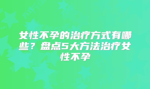 女性不孕的治疗方式有哪些？盘点5大方法治疗女性不孕
