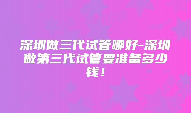 深圳做三代试管哪好-深圳做第三代试管要准备多少钱!