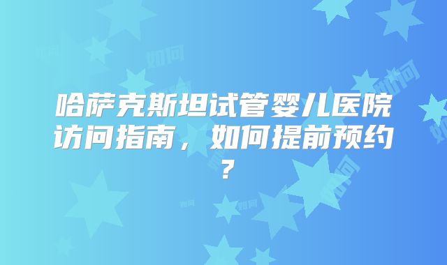 哈萨克斯坦试管婴儿医院访问指南,如何提前预约?
