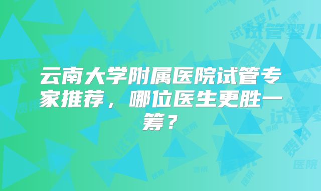 云南大学附属医院试管专家推荐，哪位医生更胜一筹？