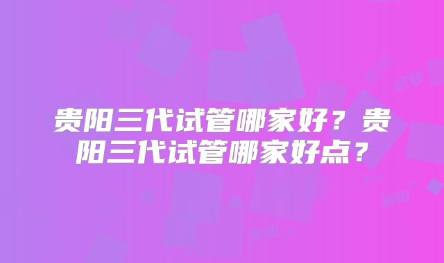 贵阳三代试管哪家好?贵阳三代试管哪家好点?