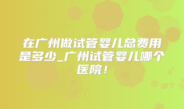 在广州做试管婴儿总费用是多少_广州试管婴儿哪个医院!