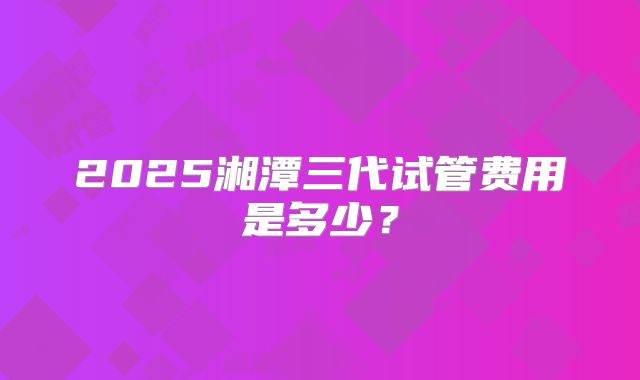 2025湘潭三代试管费用是多少?