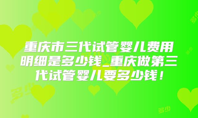 重庆市三代试管婴儿费用明细是多少钱_重庆做第三代试管婴儿要多少钱!