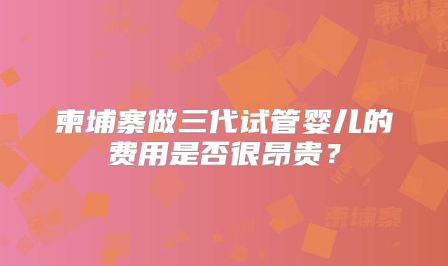 柬埔寨做三代试管婴儿的费用是否很昂贵？