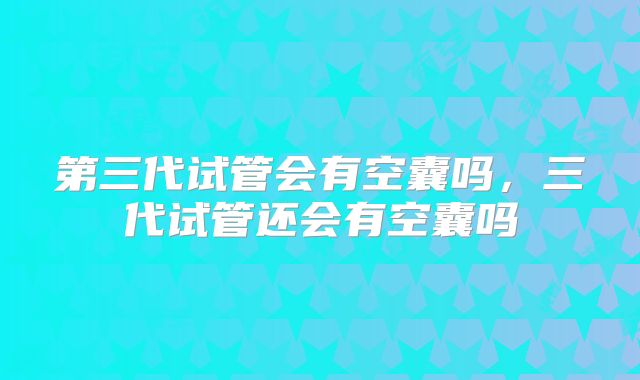 第三代试管会有空囊吗，三代试管还会有空囊吗