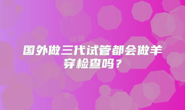 国外做三代试管都会做羊穿检查吗？