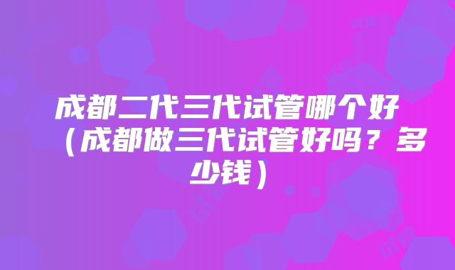 成都二代三代试管哪个好(成都做三代试管好吗?多少钱)