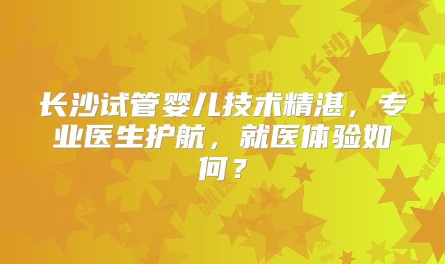长沙试管婴儿技术精湛,专业医生护航,就医体验如何?