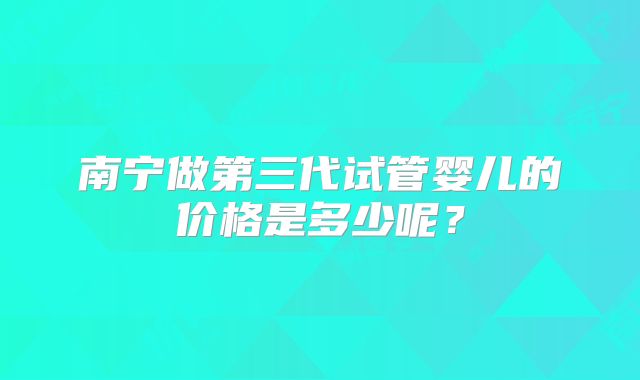 南宁做第三代试管婴儿的价格是多少呢?
