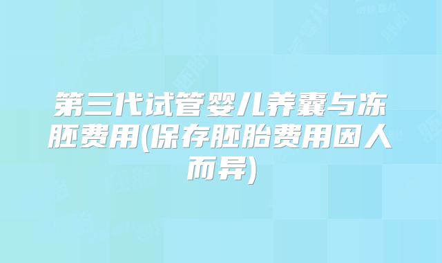 第三代试管婴儿养囊与冻胚费用(保存胚胎费用因人而异)