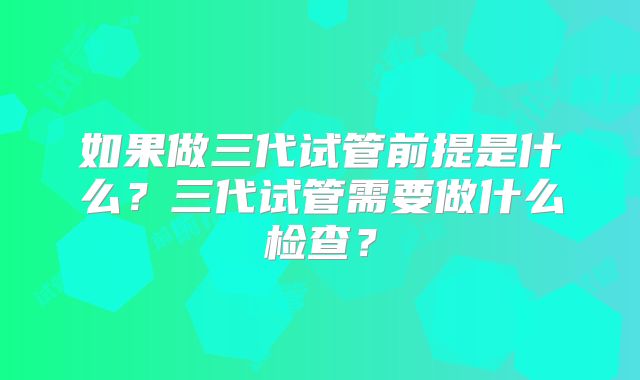 如果做三代试管前提是什么?三代试管需要做什么检查?