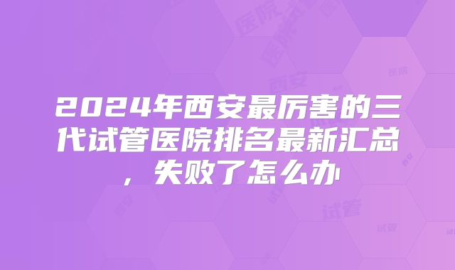 2024年西安最厉害的三代试管医院排名最新汇总,失败了怎么办