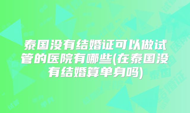 泰国没有结婚证可以做试管的医院有哪些(在泰国没有结婚算单身吗)