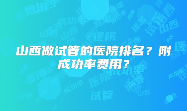山西做试管的医院排名?附成功率费用?