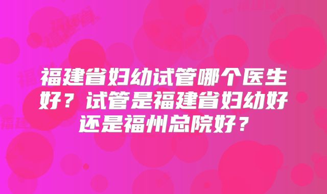 福建省妇幼试管哪个医生好?试管是福建省妇幼好还是福州总院好?