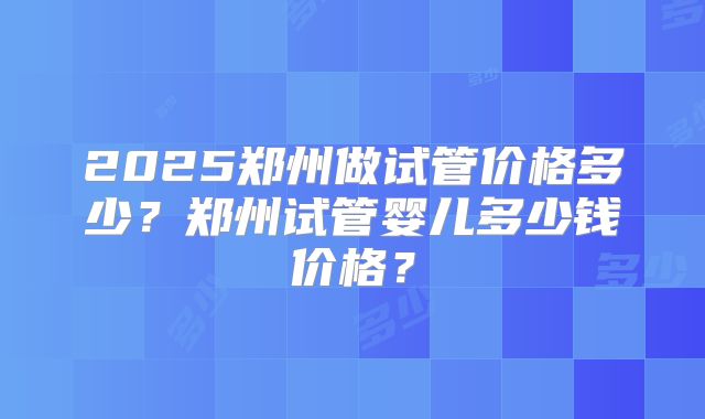 2025郑州做试管价格多少?郑州试管婴儿多少钱价格?