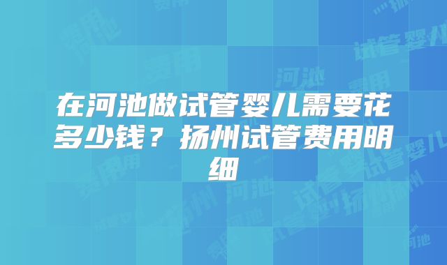 在河池做试管婴儿需要花多少钱?扬州试管费用明细