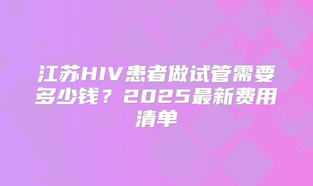 江苏HIV患者做试管需要多少钱？2025最新费用清单