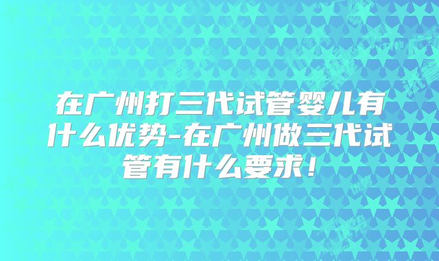 在广州打三代试管婴儿有什么优势-在广州做三代试管有什么要求！