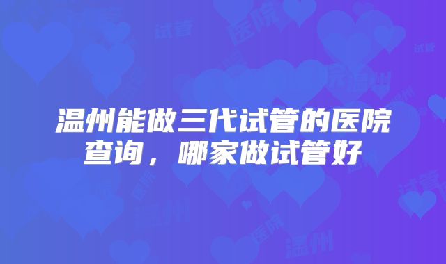 温州能做三代试管的医院查询,哪家做试管好
