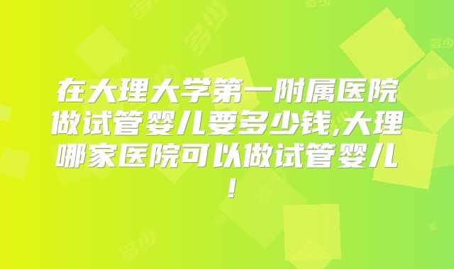 在大理大学第一附属医院做试管婴儿要多少钱,大理哪家医院可以做试管婴儿!