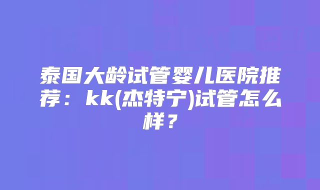 泰国大龄试管婴儿医院推荐：kk(杰特宁)试管怎么样？