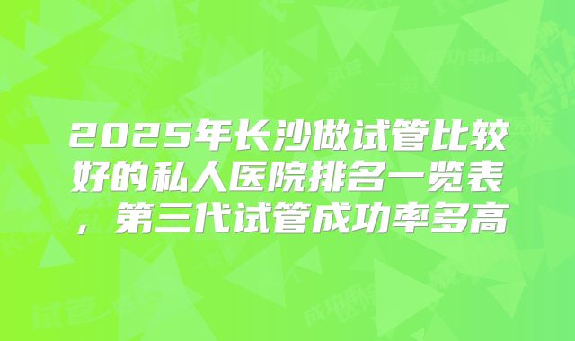2025年长沙做试管比较好的私人医院排名一览表,第三代试管成功率多高