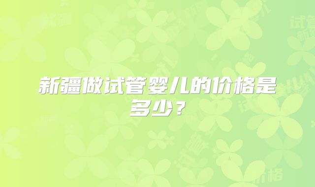 新疆做试管婴儿的价格是多少?