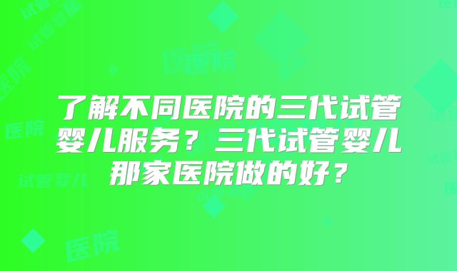 了解不同医院的三代试管婴儿服务?三代试管婴儿那家医院做的好?