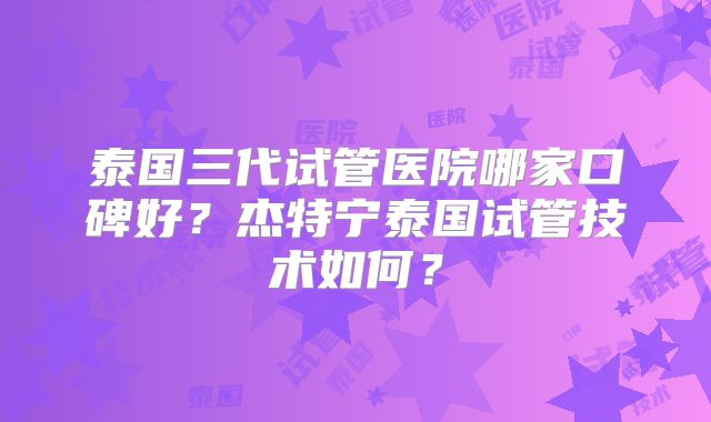 泰国三代试管医院哪家口碑好？杰特宁泰国试管技术如何？