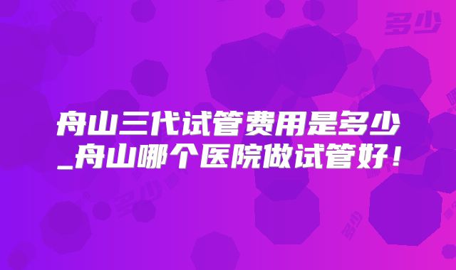 舟山三代试管费用是多少_舟山哪个医院做试管好！
