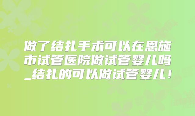 做了结扎手术可以在恩施市试管医院做试管婴儿吗_结扎的可以做试管婴儿！