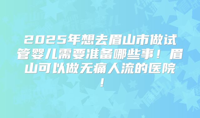 2025年想去眉山市做试管婴儿需要准备哪些事!眉山可以做无痛人流的医院!