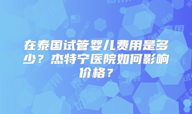 在泰国试管婴儿费用是多少?杰特宁医院如何影响价格?