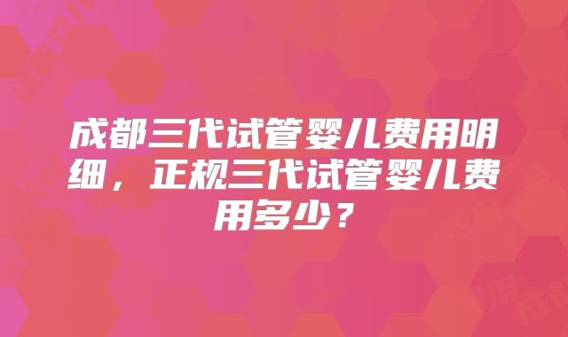 成都三代试管婴儿费用明细,正规三代试管婴儿费用多少?