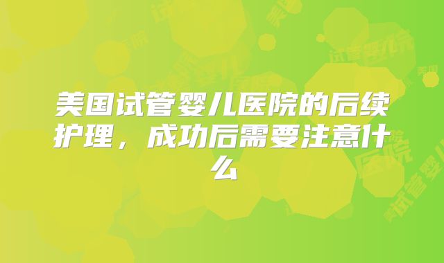 美国试管婴儿医院的后续护理，成功后需要注意什么