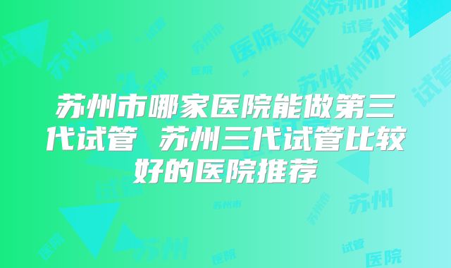 苏州市哪家医院能做第三代试管 苏州三代试管比较好的医院推荐