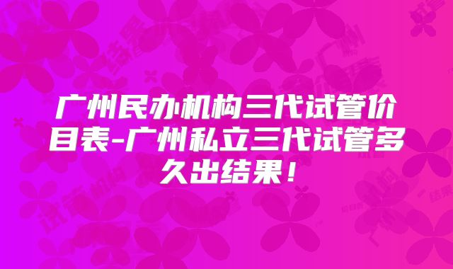广州民办机构三代试管价目表-广州私立三代试管多久出结果!