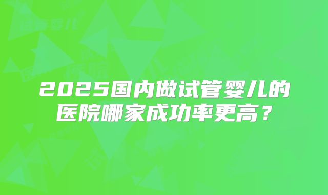2025国内做试管婴儿的医院哪家成功率更高？