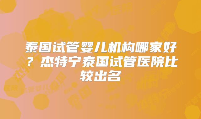 泰国试管婴儿机构哪家好?杰特宁泰国试管医院比较出名